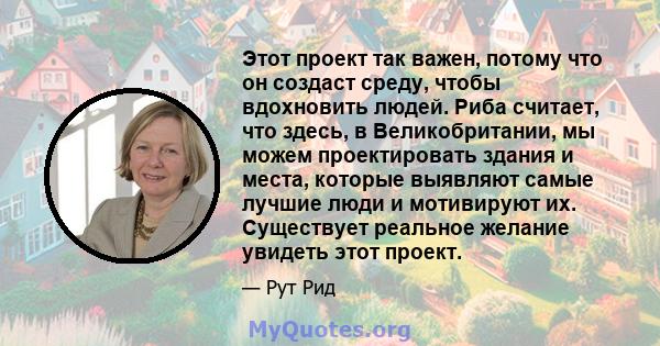 Этот проект так важен, потому что он создаст среду, чтобы вдохновить людей. Риба считает, что здесь, в Великобритании, мы можем проектировать здания и места, которые выявляют самые лучшие люди и мотивируют их.