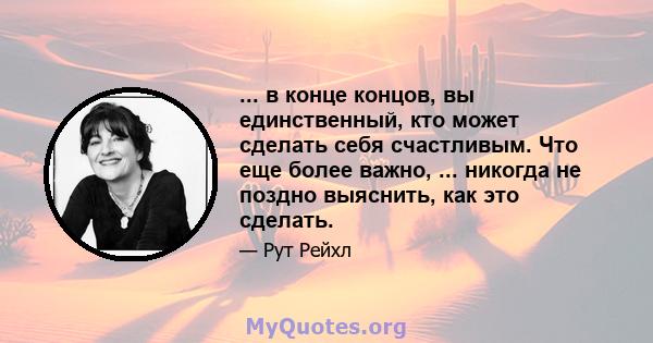 ... в конце концов, вы единственный, кто может сделать себя счастливым. Что еще более важно, ... никогда не поздно выяснить, как это сделать.