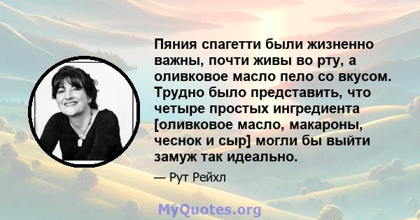 Пяния спагетти были жизненно важны, почти живы во рту, а оливковое масло пело со вкусом. Трудно было представить, что четыре простых ингредиента [оливковое масло, макароны, чеснок и сыр] могли бы выйти замуж так