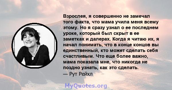 Взрослея, я совершенно не замечал того факта, что мама учила меня всему этому. Но я сразу узнал о ее последнем уроке, который был скрыт в ее заметках и далерах. Когда я читаю их, я начал понимать, что в конце концов вы