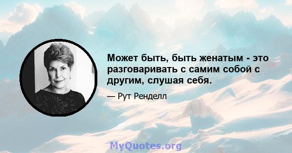 Может быть, быть женатым - это разговаривать с самим собой с другим, слушая себя.