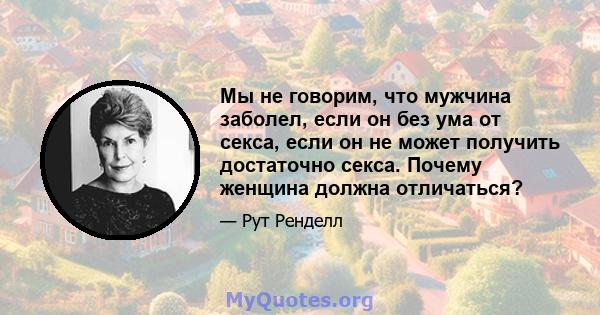 Мы не говорим, что мужчина заболел, если он без ума от секса, если он не может получить достаточно секса. Почему женщина должна отличаться?