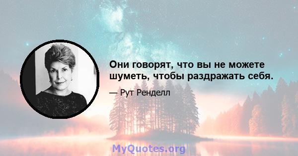 Они говорят, что вы не можете шуметь, чтобы раздражать себя.