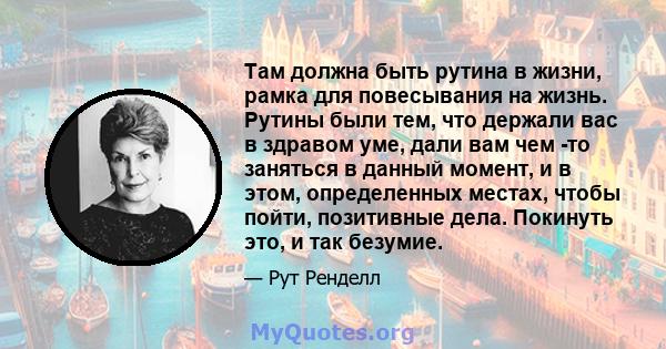 Там должна быть рутина в жизни, рамка для повесывания на жизнь. Рутины были тем, что держали вас в здравом уме, дали вам чем -то заняться в данный момент, и в этом, определенных местах, чтобы пойти, позитивные дела.