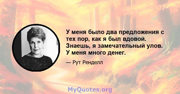 У меня было два предложения с тех пор, как я был вдовой. Знаешь, я замечательный улов. У меня много денег.