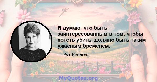 Я думаю, что быть заинтересованным в том, чтобы хотеть убить, должно быть таким ужасным бременем.