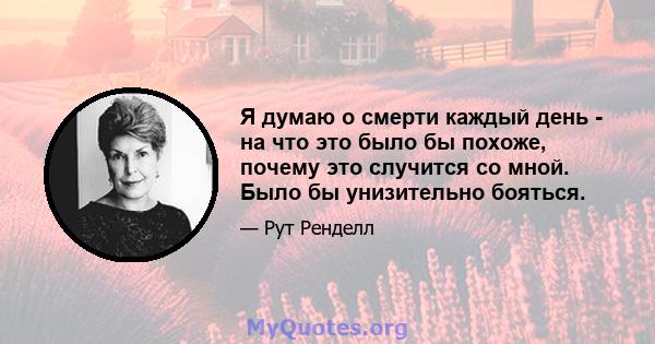 Я думаю о смерти каждый день - на что это было бы похоже, почему это случится со мной. Было бы унизительно бояться.