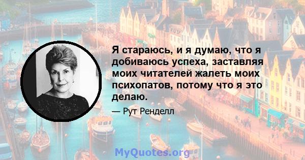 Я стараюсь, и я думаю, что я добиваюсь успеха, заставляя моих читателей жалеть моих психопатов, потому что я это делаю.