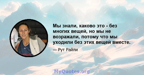 Мы знали, каково это - без многих вещей, но мы не возражали, потому что мы уходили без этих вещей вместе.