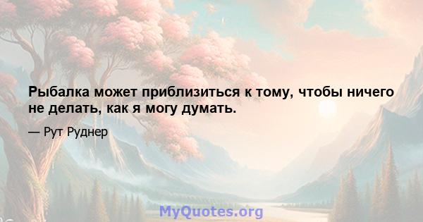 Рыбалка может приблизиться к тому, чтобы ничего не делать, как я могу думать.