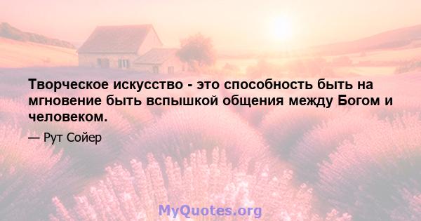 Творческое искусство - это способность быть на мгновение быть вспышкой общения между Богом и человеком.