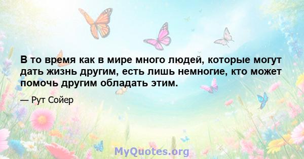 В то время как в мире много людей, которые могут дать жизнь другим, есть лишь немногие, кто может помочь другим обладать этим.