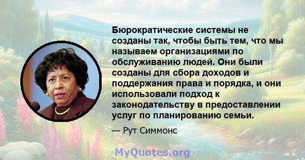 Бюрократические системы не созданы так, чтобы быть тем, что мы называем организациями по обслуживанию людей. Они были созданы для сбора доходов и поддержания права и порядка, и они использовали подход к законодательству 