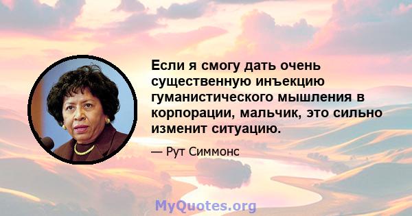 Если я смогу дать очень существенную инъекцию гуманистического мышления в корпорации, мальчик, это сильно изменит ситуацию.