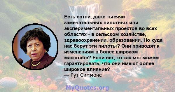 Есть сотни, даже тысячи замечательных пилотных или экспериментальных проектов во всех областях - в сельском хозяйстве, здравоохранении, образовании. Но куда нас берут эти пилоты? Они приводят к изменениям в более