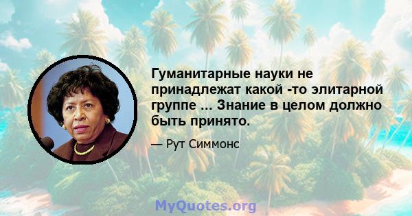 Гуманитарные науки не принадлежат какой -то элитарной группе ... Знание в целом должно быть принято.