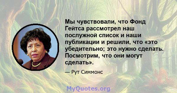 Мы чувствовали, что Фонд Гейтса рассмотрел наш послужной список и наши публикации и решили, что «это убедительно; это нужно сделать. Посмотрим, что они могут сделать».