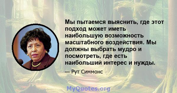 Мы пытаемся выяснить, где этот подход может иметь наибольшую возможность масштабного воздействия. Мы должны выбрать мудро и посмотреть, где есть наибольший интерес и нужды.