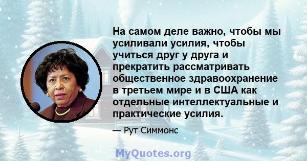 На самом деле важно, чтобы мы усиливали усилия, чтобы учиться друг у друга и прекратить рассматривать общественное здравоохранение в третьем мире и в США как отдельные интеллектуальные и практические усилия.