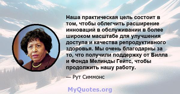 Наша практическая цель состоит в том, чтобы облегчить расширение инноваций в обслуживании в более широком масштабе для улучшения доступа и качества репродуктивного здоровья. Мы очень благодарны за то, что получили