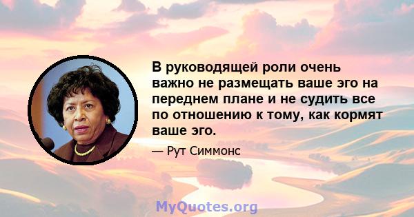 В руководящей роли очень важно не размещать ваше эго на переднем плане и не судить все по отношению к тому, как кормят ваше эго.