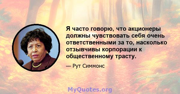 Я часто говорю, что акционеры должны чувствовать себя очень ответственными за то, насколько отзывчивы корпорации к общественному трасту.