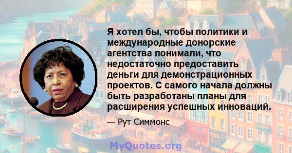 Я хотел бы, чтобы политики и международные донорские агентства понимали, что недостаточно предоставить деньги для демонстрационных проектов. С самого начала должны быть разработаны планы для расширения успешных