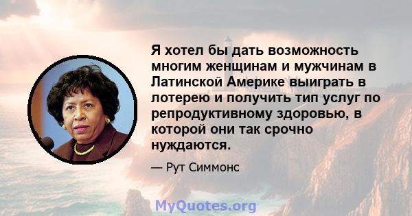 Я хотел бы дать возможность многим женщинам и мужчинам в Латинской Америке выиграть в лотерею и получить тип услуг по репродуктивному здоровью, в которой они так срочно нуждаются.