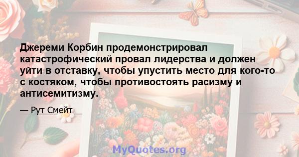 Джереми Корбин продемонстрировал катастрофический провал лидерства и должен уйти в отставку, чтобы упустить место для кого-то с костяком, чтобы противостоять расизму и антисемитизму.