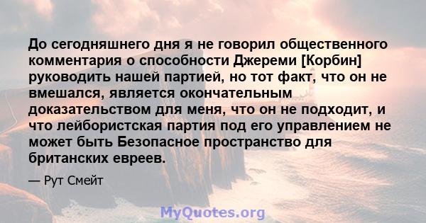 До сегодняшнего дня я не говорил общественного комментария о способности Джереми [Корбин] руководить нашей партией, но тот факт, что он не вмешался, является окончательным доказательством для меня, что он не подходит, и 