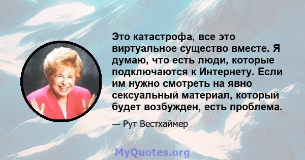 Это катастрофа, все это виртуальное существо вместе. Я думаю, что есть люди, которые подключаются к Интернету. Если им нужно смотреть на явно сексуальный материал, который будет возбужден, есть проблема.