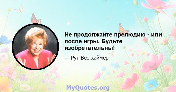 Не продолжайте прелюдию - или после игры. Будьте изобретательны!