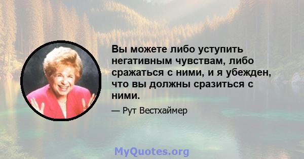 Вы можете либо уступить негативным чувствам, либо сражаться с ними, и я убежден, что вы должны сразиться с ними.