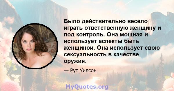 Было действительно весело играть ответственную женщину и под контроль. Она мощная и использует аспекты быть женщиной. Она использует свою сексуальность в качестве оружия.