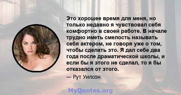 Это хорошее время для меня, но только недавно я чувствовал себя комфортно в своей работе. В начале трудно иметь смелость называть себя актером, не говоря уже о том, чтобы сделать это. Я дал себе два года после