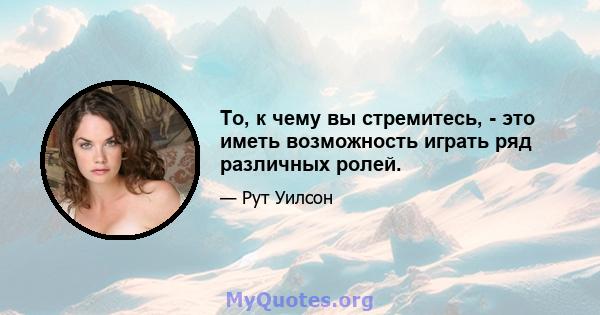 То, к чему вы стремитесь, - это иметь возможность играть ряд различных ролей.