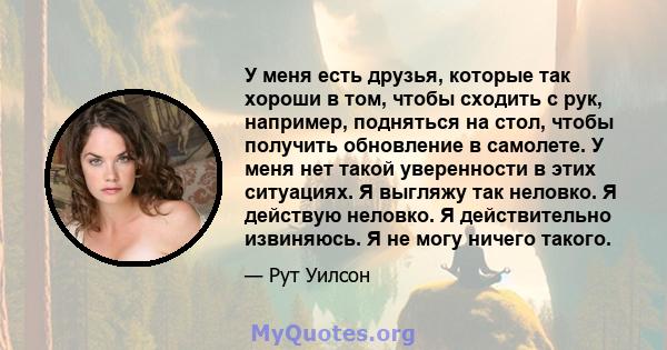 У меня есть друзья, которые так хороши в том, чтобы сходить с рук, например, подняться на стол, чтобы получить обновление в самолете. У меня нет такой уверенности в этих ситуациях. Я выгляжу так неловко. Я действую