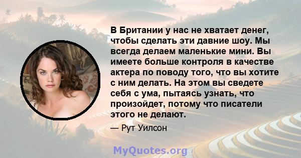 В Британии у нас не хватает денег, чтобы сделать эти давние шоу. Мы всегда делаем маленькие мини. Вы имеете больше контроля в качестве актера по поводу того, что вы хотите с ним делать. На этом вы сведете себя с ума,