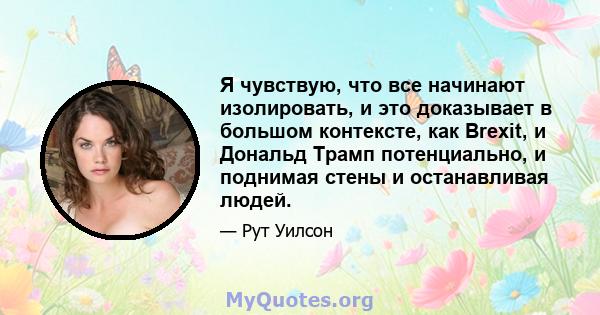 Я чувствую, что все начинают изолировать, и это доказывает в большом контексте, как Brexit, и Дональд Трамп потенциально, и поднимая стены и останавливая людей.