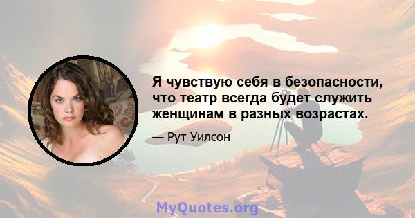 Я чувствую себя в безопасности, что театр всегда будет служить женщинам в разных возрастах.