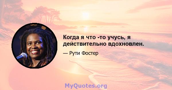 Когда я что -то учусь, я действительно вдохновлен.