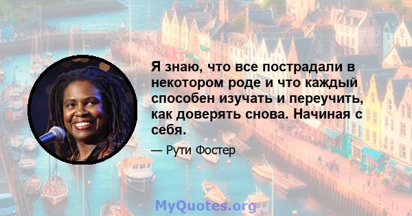 Я знаю, что все пострадали в некотором роде и что каждый способен изучать и переучить, как доверять снова. Начиная с себя.