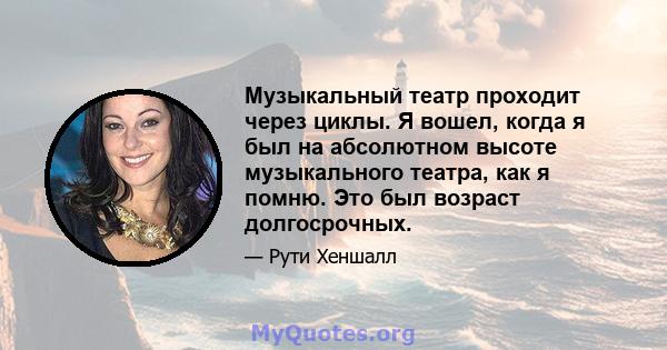 Музыкальный театр проходит через циклы. Я вошел, когда я был на абсолютном высоте музыкального театра, как я помню. Это был возраст долгосрочных.