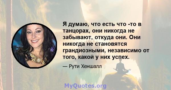 Я думаю, что есть что -то в танцорах, они никогда не забывают, откуда они. Они никогда не становятся грандиозными, независимо от того, какой у них успех.