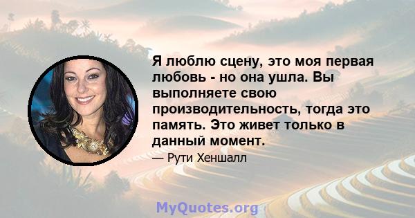 Я люблю сцену, это моя первая любовь - но она ушла. Вы выполняете свою производительность, тогда это память. Это живет только в данный момент.