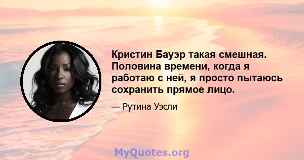 Кристин Бауэр такая смешная. Половина времени, когда я работаю с ней, я просто пытаюсь сохранить прямое лицо.