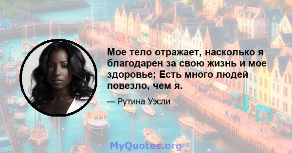 Мое тело отражает, насколько я благодарен за свою жизнь и мое здоровье; Есть много людей повезло, чем я.