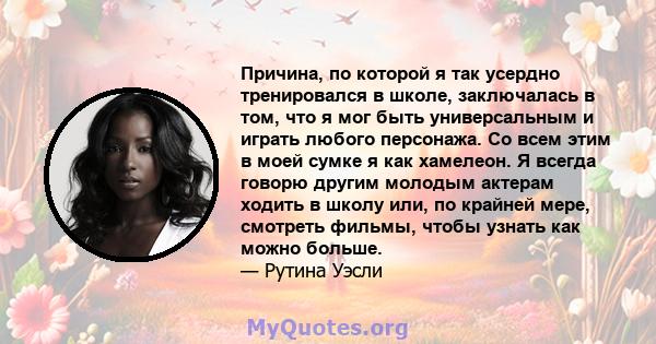 Причина, по которой я так усердно тренировался в школе, заключалась в том, что я мог быть универсальным и играть любого персонажа. Со всем этим в моей сумке я как хамелеон. Я всегда говорю другим молодым актерам ходить