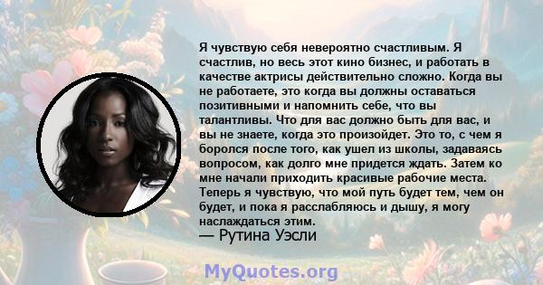 Я чувствую себя невероятно счастливым. Я счастлив, но весь этот кино бизнес, и работать в качестве актрисы действительно сложно. Когда вы не работаете, это когда вы должны оставаться позитивными и напомнить себе, что вы 