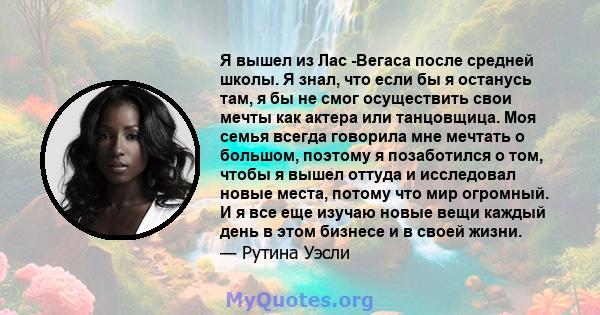 Я вышел из Лас -Вегаса после средней школы. Я знал, что если бы я останусь там, я бы не смог осуществить свои мечты как актера или танцовщица. Моя семья всегда говорила мне мечтать о большом, поэтому я позаботился о